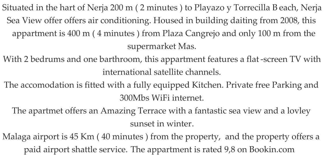 Situated in the hart of Nerja 200 m ( 2 minutes ) to Playazo y Torrecilla B each, Nerja  Sea View offer offers air conditioning. Housed in building daiting from 2008, this  appartment is 400 m ( 4 minutes ) from Plaza Cangrejo and only 100 m from the  supermarket Mas. With 2 bedrums and one barthroom, this appartment features a flat - s creen TV with  international satellite channels. The accomodation is fitted with a fully equipped Kitchen. Private free Parking and   300Mbs WiFi internet. The apartmet offers an Amazing Terrace with a fantastic sea view and a lovley  sunset in winter . Malaga airport is 45 Km ( 40 minutes ) from the property,  and the property offers a  paid airport shattle service.  The appartment is rated 9,8 on Bookin.com